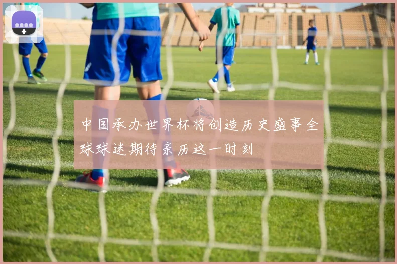 中国承办世界杯将创造历史盛事全球球迷期待亲历这一时刻