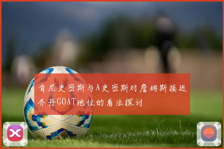 肯尼史密斯与A史密斯对詹姆斯接近乔丹GOAT地位的看法探讨
