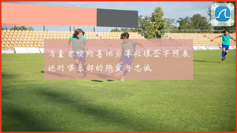马奎尔续约喜讯分享社媒签字照表达对俱乐部的热爱与忠诚