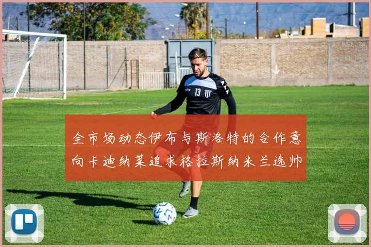 全市场动态伊布与斯洛特的合作意向卡迪纳莱追求格拉斯纳米兰选帅困境加剧