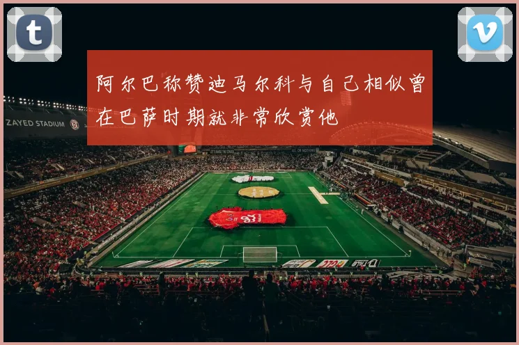 阿尔巴称赞迪马尔科与自己相似曾在巴萨时期就非常欣赏他