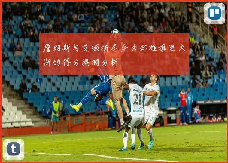 詹姆斯与艾顿拼尽全力却难填里夫斯的得分漏洞分析