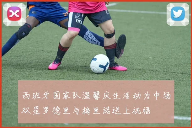 西班牙国家队温馨庆生活动为中场双星罗德里与梅里诺送上祝福