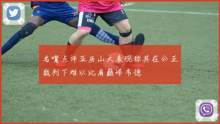 名嘴点评亚历山大表现称其在公正裁判下难以比肩巅峰韦德