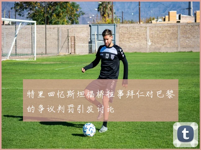 特里回忆斯坦福桥往事拜仁对巴黎的争议判罚引发讨论