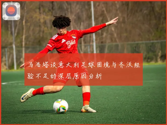 马洛塔谈意大利足球困境与齐沃经验不足的深层原因分析