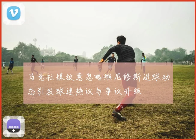 马竞社媒故意忽略维尼修斯进球动态引发球迷热议与争议升级
