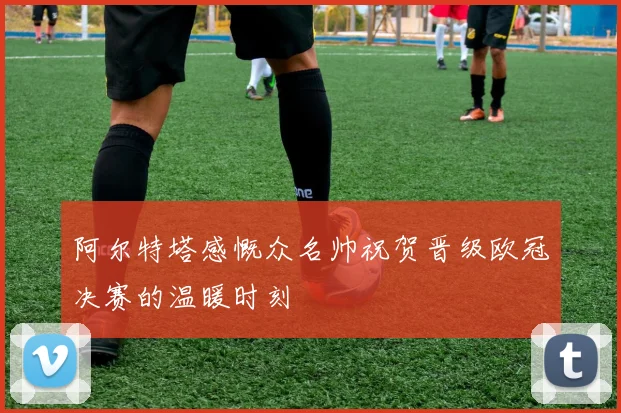 阿尔特塔感慨众名帅祝贺晋级欧冠决赛的温暖时刻