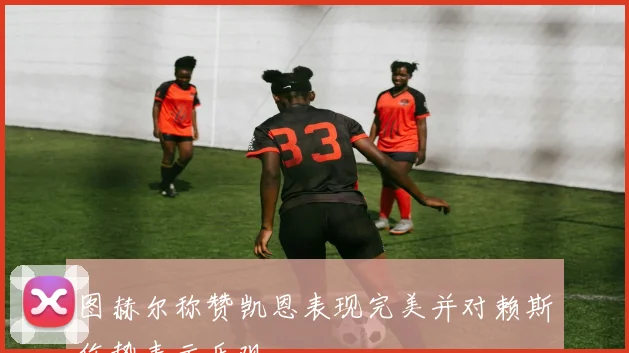 图赫尔称赞凯恩表现完美并对赖斯伤势表示乐观