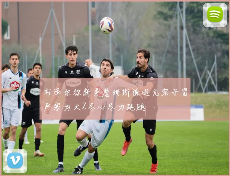布泽尔称新秀詹姆斯谦逊无架子冒严寒为大Z尽心尽力跑腿