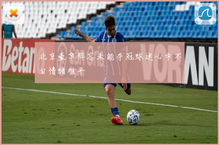 北京豪华阵容未能夺冠球迷心中不甘情绪难平