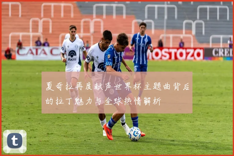 夏奇拉再度献声世界杯主题曲背后的拉丁魅力与全球热情解析