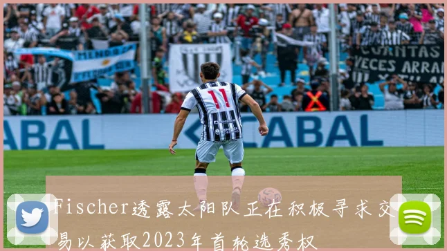 Fischer透露太阳队正在积极寻求交易以获取2023年首轮选秀权